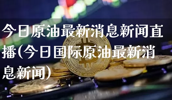 今日原油最新消息新闻直播(今日国际原油最新消息新闻)_https://www.dcjwmf.com_广期所_第1张