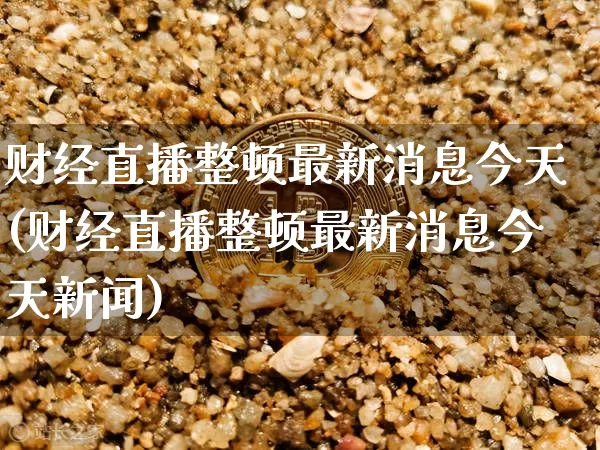 财经直播整顿最新消息今天(财经直播整顿最新消息今天新闻)_https://www.dcjwmf.com_上期能源_第1张