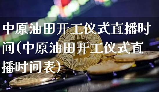 中原油田开工仪式直播时间(中原油田开工仪式直播时间表)_https://www.dcjwmf.com_中金所_第1张