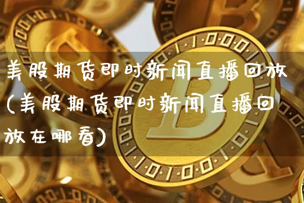 美股期货即时新闻直播回放(美股期货即时新闻直播回放在哪看)_https://www.dcjwmf.com_上期能源_第1张