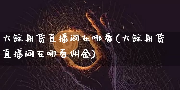 大鲸期货直播间在哪看(大鲸期货直播间在哪看佣金)_https://www.dcjwmf.com_上期所_第1张