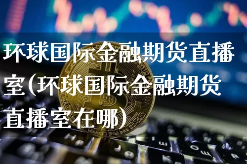 环球国际金融期货直播室(环球国际金融期货直播室在哪)_https://www.dcjwmf.com_上期能源_第1张