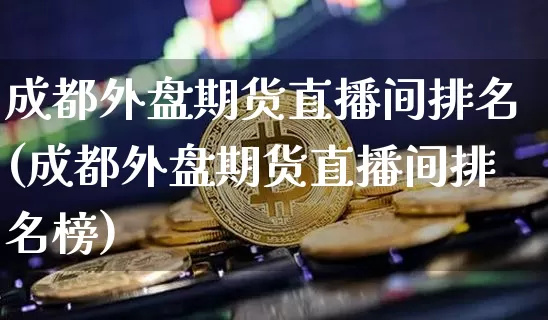 成都外盘期货直播间排名(成都外盘期货直播间排名榜)_https://www.dcjwmf.com_大商所_第1张