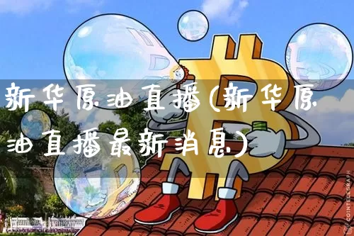 新华原油直播(新华原油直播最新消息)_https://www.dcjwmf.com_上期能源_第1张