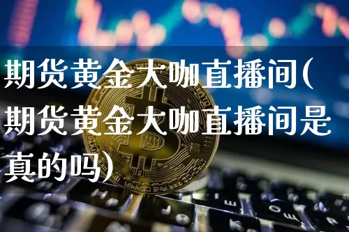 期货黄金大咖直播间(期货黄金大咖直播间是真的吗)_https://www.dcjwmf.com_郑商所_第1张