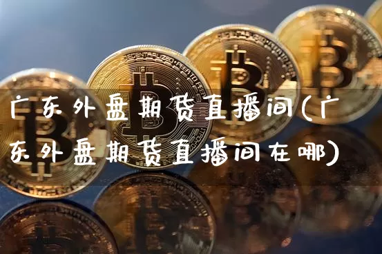 广东外盘期货直播间(广东外盘期货直播间在哪)_https://www.dcjwmf.com_大商所_第1张
