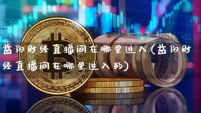 益阳财经直播间在哪里进入(益阳财经直播间在哪里进入的)_https://www.dcjwmf.com_上期所_第1张