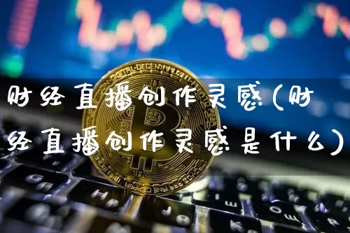 财经直播创作灵感(财经直播创作灵感是什么)_https://www.dcjwmf.com_上期所_第1张