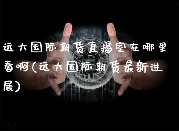远大国际期货直播室在哪里看啊(远大国际期货最新进展)_https://www.dcjwmf.com_广期所_第1张
