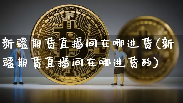新疆期货直播间在哪进货(新疆期货直播间在哪进货的)_https://www.dcjwmf.com_大商所_第1张