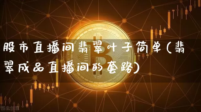 股市直播间翡翠叶子简单(翡翠成品直播间的套路)_https://www.dcjwmf.com_广期所_第1张