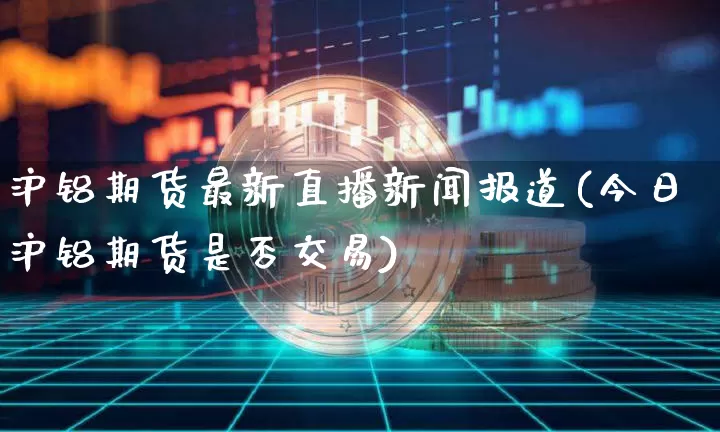 沪铝期货最新直播新闻报道(今日沪铝期货是否交易)_https://www.dcjwmf.com_大商所_第1张