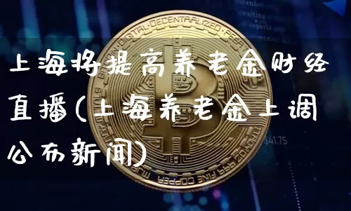 上海将提高养老金财经直播(上海养老金上调公布新闻)_https://www.dcjwmf.com_上期所_第1张