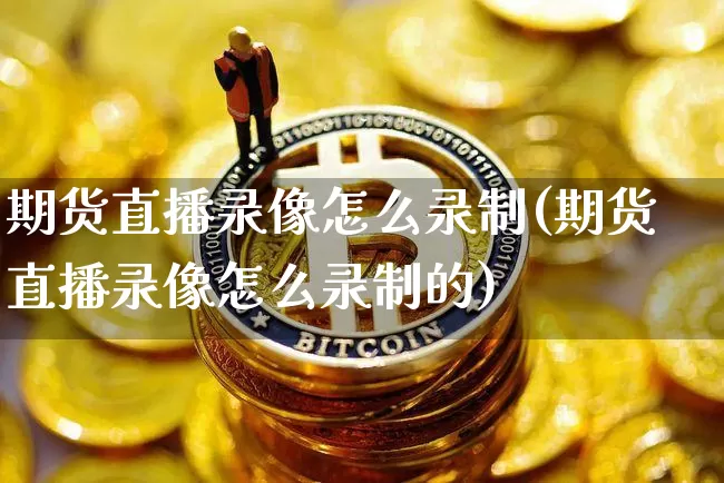 期货直播录像怎么录制(期货直播录像怎么录制的)_https://www.dcjwmf.com_上期所_第1张