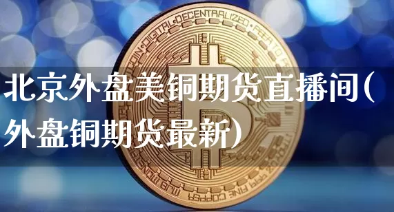 北京外盘美铜期货直播间(外盘铜期货最新)_https://www.dcjwmf.com_郑商所_第1张