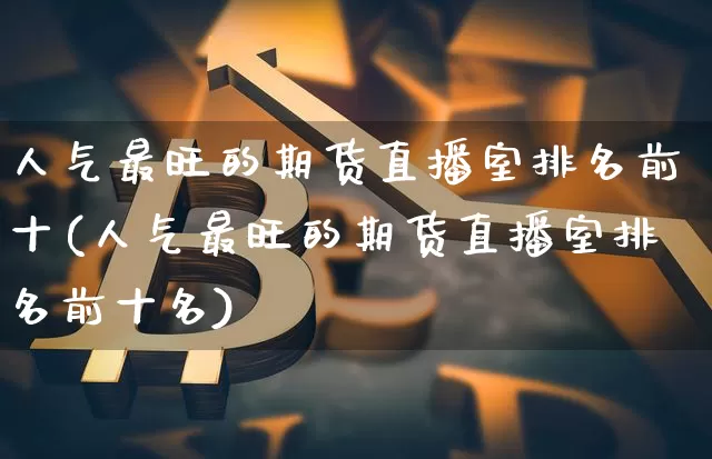 人气最旺的期货直播室排名前十(人气最旺的期货直播室排名前十名)_https://www.dcjwmf.com_广期所_第1张