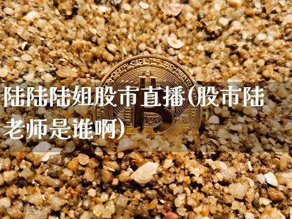 陆陆陆姐股市直播(股市陆老师是谁啊)_https://www.dcjwmf.com_上期能源_第1张