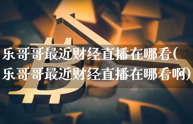 乐哥哥最近财经直播在哪看(乐哥哥最近财经直播在哪看啊)_https://www.dcjwmf.com_上期能源_第1张