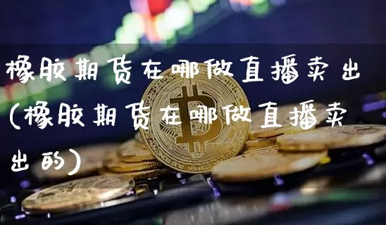 橡胶期货在哪做直播卖出(橡胶期货在哪做直播卖出的)_https://www.dcjwmf.com_中金所_第1张