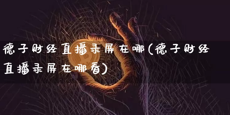 德子财经直播录屏在哪(德子财经直播录屏在哪看)_https://www.dcjwmf.com_广期所_第1张