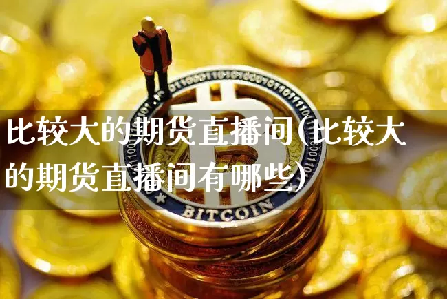 比较大的期货直播间(比较大的期货直播间有哪些)_https://www.dcjwmf.com_中金所_第1张