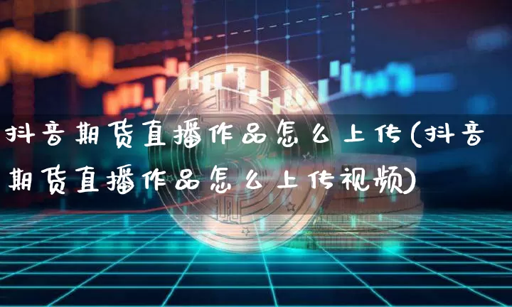 抖音期货直播作品怎么上传(抖音期货直播作品怎么上传视频)_https://www.dcjwmf.com_郑商所_第1张