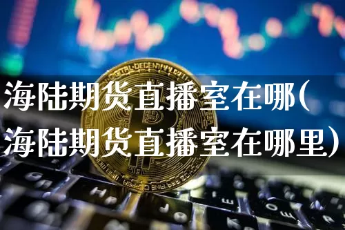 海陆期货直播室在哪(海陆期货直播室在哪里)_https://www.dcjwmf.com_上期所_第1张