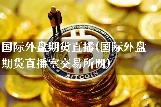 国际外盘期货直播(国际外盘期货直播室交易所网)_https://www.dcjwmf.com_大商所_第1张
