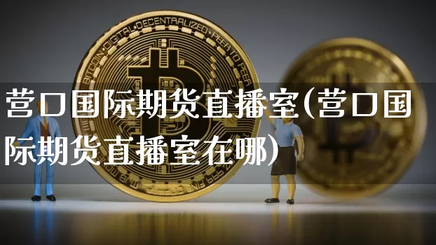 营口国际期货直播室(营口国际期货直播室在哪)_https://www.dcjwmf.com_上期能源_第1张