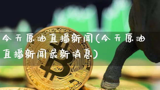 今天原油直播新闻(今天原油直播新闻最新消息)_https://www.dcjwmf.com_广期所_第1张