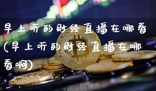 早上听的财经直播在哪看(早上听的财经直播在哪看啊)_https://www.dcjwmf.com_大商所_第1张