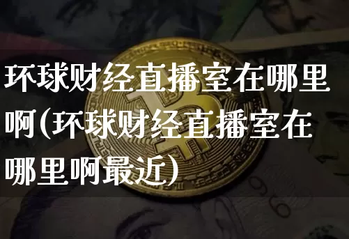 环球财经直播室在哪里啊(环球财经直播室在哪里啊最近)_https://www.dcjwmf.com_大商所_第1张