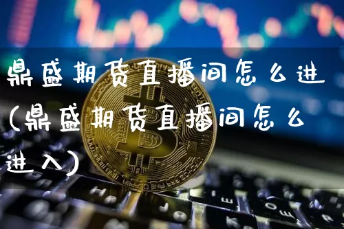 鼎盛期货直播间怎么进(鼎盛期货直播间怎么进入)_https://www.dcjwmf.com_郑商所_第1张