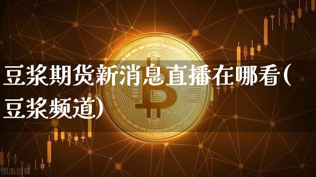 豆浆期货新消息直播在哪看(豆浆频道)_https://www.dcjwmf.com_上期所_第1张