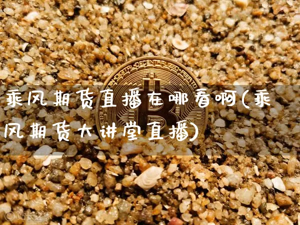 乘风期货直播在哪看啊(乘风期货大讲堂直播)_https://www.dcjwmf.com_中金所_第1张