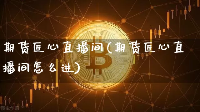 期货匠心直播间(期货匠心直播间怎么进)_https://www.dcjwmf.com_上期所_第1张