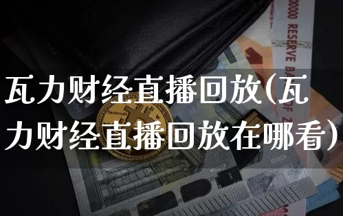 瓦力财经直播回放(瓦力财经直播回放在哪看)_https://www.dcjwmf.com_大商所_第1张