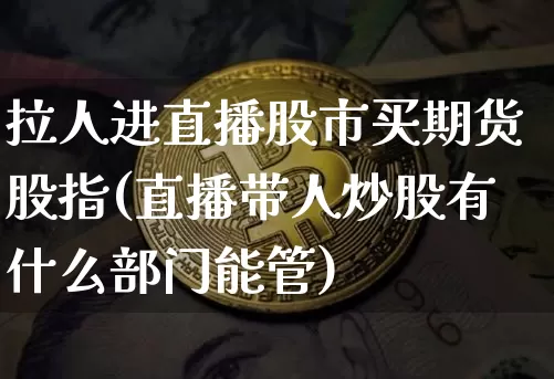 拉人进直播股市买期货股指(直播带人炒股有什么部门能管)_https://www.dcjwmf.com_上期能源_第1张