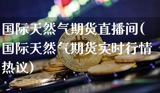 国际天然气期货直播间(国际天然气期货实时行情热议)_https://www.dcjwmf.com_上期所_第1张