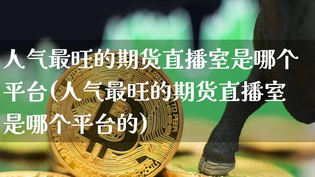 人气最旺的期货直播室是哪个平台(人气最旺的期货直播室是哪个平台的)_https://www.dcjwmf.com_上期所_第1张