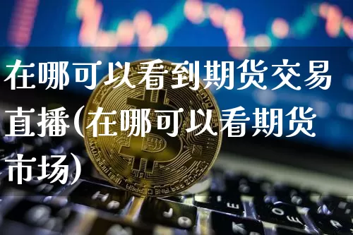 在哪可以看到期货交易直播(在哪可以看期货市场)_https://www.dcjwmf.com_广期所_第1张