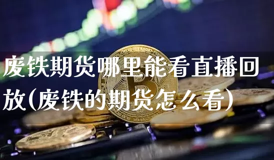 废铁期货哪里能看直播回放(废铁的期货怎么看)_https://www.dcjwmf.com_大商所_第1张