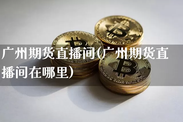 广州期货直播间(广州期货直播间在哪里)_https://www.dcjwmf.com_中金所_第1张