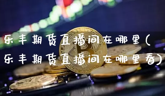 乐丰期货直播间在哪里(乐丰期货直播间在哪里看)_https://www.dcjwmf.com_郑商所_第1张