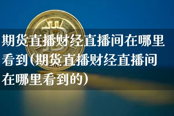 期货直播财经直播间在哪里看到(期货直播财经直播间在哪里看到的)_https://www.dcjwmf.com_上期所_第1张