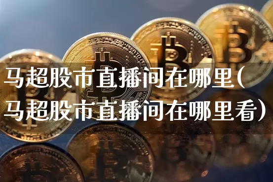 马超股市直播间在哪里(马超股市直播间在哪里看)_https://www.dcjwmf.com_上期所_第1张