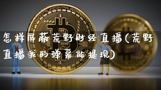 怎样屏蔽荒野财经直播(荒野直播我的弹幕能提现)_https://www.dcjwmf.com_上期所_第1张