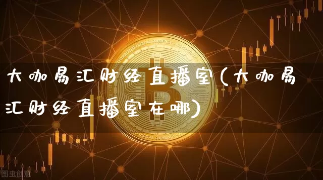 大咖易汇财经直播室(大咖易汇财经直播室在哪)_https://www.dcjwmf.com_上期能源_第1张