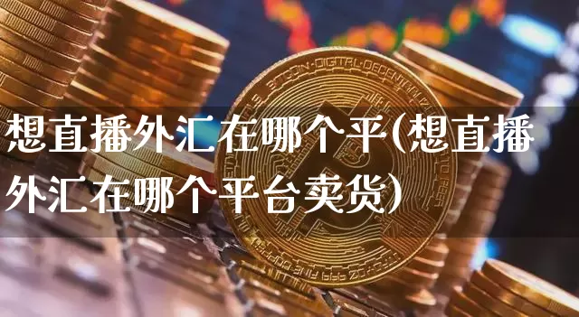 想直播外汇在哪个平(想直播外汇在哪个平台卖货)_https://www.dcjwmf.com_上期所_第1张