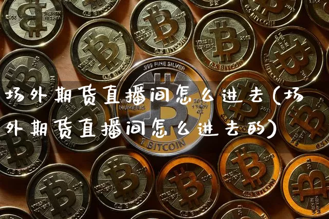 场外期货直播间怎么进去(场外期货直播间怎么进去的)_https://www.dcjwmf.com_上期能源_第1张